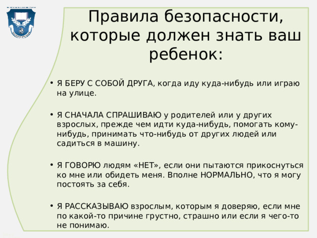 Правила безопасности, которые должен знать ваш ребенок: Я БЕРУ С СОБОЙ ДРУГА, когда иду куда-нибудь или играю на улице. Я СНАЧАЛА СПРАШИВАЮ у родителей или у других взрослых, прежде чем идти куда-нибудь, помогать кому-нибудь, принимать что-нибудь от других людей или садиться в машину. Я ГОВОРЮ людям «НЕТ», если они пытаются прикоснуться ко мне или обидеть меня. Вполне НОРМАЛЬНО, что я могу постоять за себя. Я РАССКАЗЫВАЮ взрослым, которым я доверяю, если мне по какой-то причине грустно, страшно или если я чего-то не понимаю. 