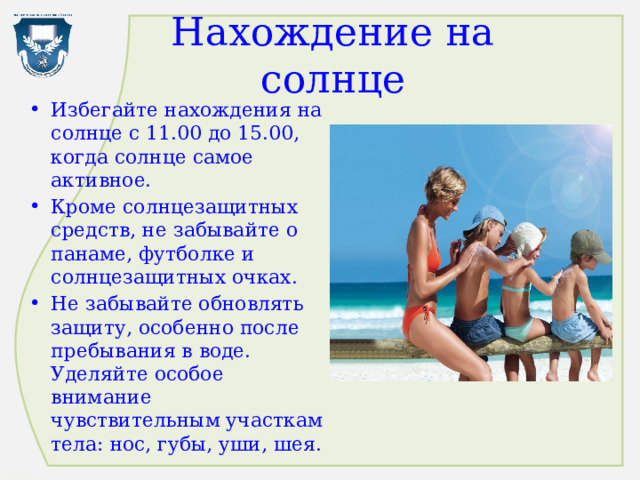 Нахождение на солнце Избегайте нахождения на солнце с 11.00 до 15.00, когда солнце самое активное. Кроме солнцезащитных средств, не забывайте о панаме, футболке и солнцезащитных очках. Не забывайте обновлять защиту, особенно после пребывания в воде. Уделяйте особое внимание чувствительным участкам тела: нос, губы, уши, шея. 