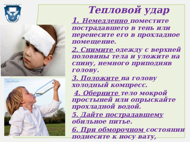 Тепловой удар 1. Немедленно поместите пострадавшего в тень или перенесите его в прохладное помещение. 2. Снимите одежду с верхней половины тела и уложите на спину, немного приподняв голову. 3. Положите на голову холодный компресс.  4. Оберните тело мокрой простыней или опрыскайте прохладной водой. 5. Дайте пострадавшему обильное питье. 6. При обморочном состоянии поднесите к носу вату, смоченную нашатырным спиртом. При необходимости, вызовите врача. 