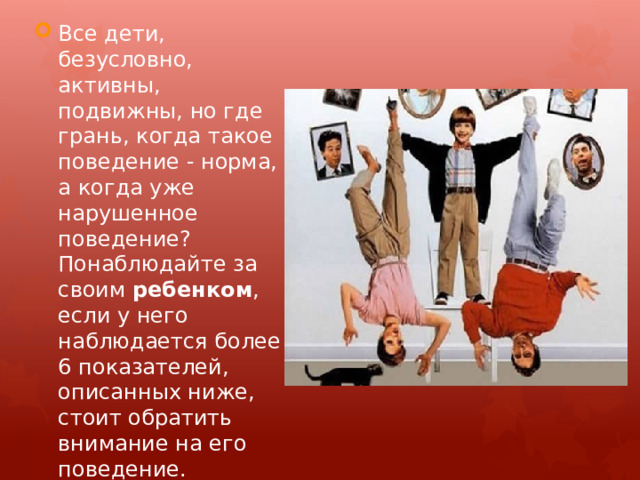 Все дети, безусловно, активны, подвижны, но где грань, когда такое поведение - норма, а когда уже нарушенное поведение? Понаблюдайте за своим  ребенком , если у него наблюдается более 6 показателей, описанных ниже, стоит обратить внимание на его поведение. 