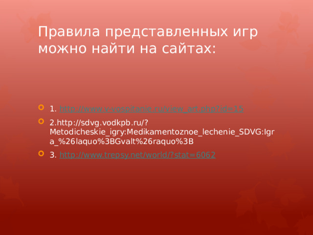 Правила представленных игр можно найти на сайтах: 1. http:// www.v-vospitanie.ru/view_art.php?id=15 2.http://sdvg.vodkpb.ru/?Metodicheskie_igry:Medikamentoznoe_lechenie_SDVG:Igra_%26laquo%3BGvalt%26raquo%3B 3. http://www.trepsy.net/world/? stat=6062 