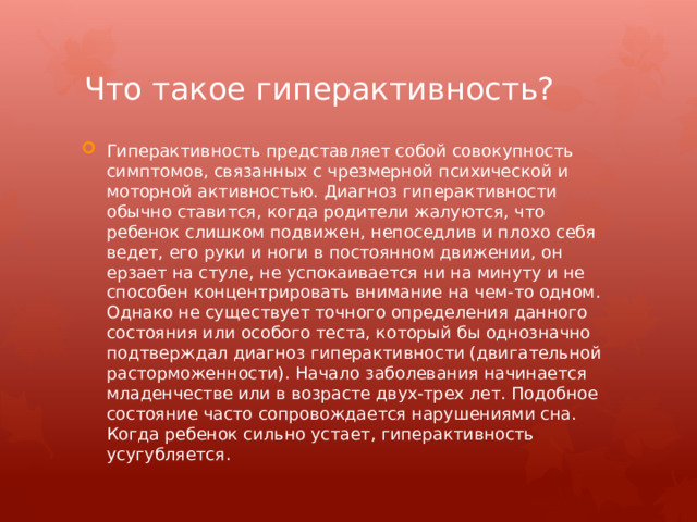 Что такое гиперактивность? Гиперактивность представляет собой совокупность симптомов, связанных с чрезмерной психической и моторной активностью. Диагноз гиперактивности обычно ставится, когда родители жалуются, что ребенок слишком подвижен, непоседлив и плохо себя ведет, его руки и ноги в постоянном движении, он ерзает на стуле, не успокаивается ни на минуту и не способен концентрировать внимание на чем-то одном. Однако не существует точного определения данного состояния или особого теста, который бы однозначно подтверждал диагноз гиперактивности (двигательной расторможенности). Начало заболевания начинается младенчестве или в возрасте двух-трех лет. Подобное состояние часто сопровождается нарушениями сна. Когда ребенок сильно устает, гиперактивность усугубляется. 