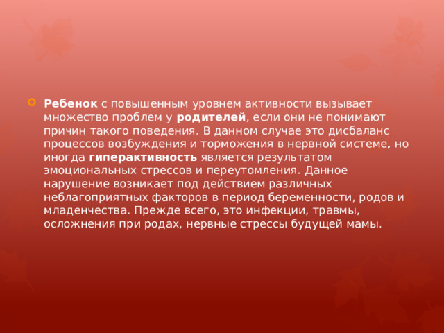 Ребенок  с повышенным уровнем активности вызывает множество проблем у  родителей , если они не понимают причин такого поведения. В данном случае это дисбаланс процессов возбуждения и торможения в нервной системе, но иногда  гиперактивность  является результатом эмоциональных стрессов и переутомления. Данное нарушение возникает под действием различных неблагоприятных факторов в период беременности, родов и младенчества. Прежде всего, это инфекции, травмы, осложнения при родах, нервные стрессы будущей мамы. 