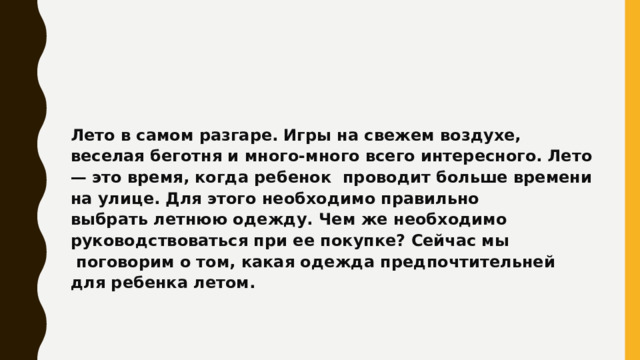 Лето в самом разгаре. Игры на свежем воздухе, веселая беготня и много-много всего интересного. Лето — это время, когда ребенок  проводит больше времени на улице. Для этого необходимо правильно выбрать летнюю одежду. Чем же необходимо руководствоваться при ее покупке? Сейчас мы  поговорим о том, какая одежда предпочтительней для ребенка летом. 
