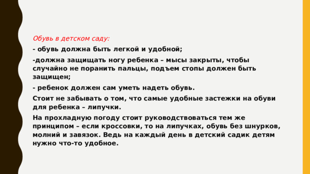 Обувь в детском саду: - обувь должна быть легкой и удобной; -должна защищать ногу ребенка – мысы закрыты, чтобы случайно не поранить пальцы, подъем стопы должен быть защищен; - ребенок должен сам уметь надеть обувь. Стоит не забывать о том, что самые удобные застежки на обуви для ребенка – липучки. На прохладную погоду стоит руководствоваться тем же принципом – если кроссовки, то на липучках, обувь без шнурков, молний и завязок. Ведь на каждый день в детский садик детям нужно что-то удобное. 