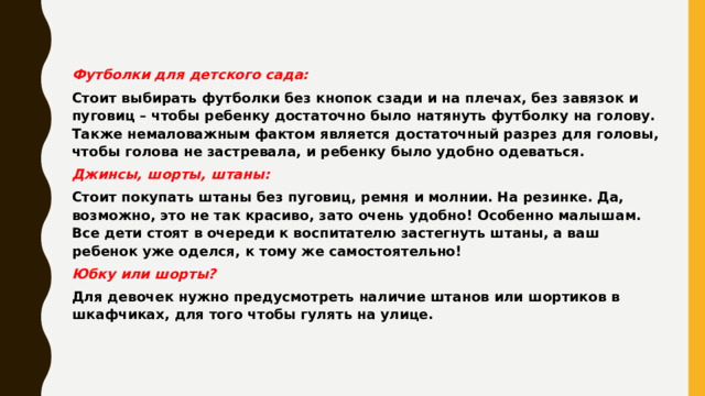 Футболки для детского сада: Стоит выбирать футболки без кнопок сзади и на плечах, без завязок и пуговиц – чтобы ребенку достаточно было натянуть футболку на голову. Также немаловажным фактом является достаточный разрез для головы, чтобы голова не застревала, и ребенку было удобно одеваться. Джинсы, шорты, штаны: Стоит покупать штаны без пуговиц, ремня и молнии. На резинке. Да, возможно, это не так красиво, зато очень удобно! Особенно малышам. Все дети стоят в очереди к воспитателю застегнуть штаны, а ваш ребенок уже оделся, к тому же самостоятельно! Юбку или шорты? Для девочек нужно предусмотреть наличие штанов или шортиков в шкафчиках, для того чтобы гулять на улице.   