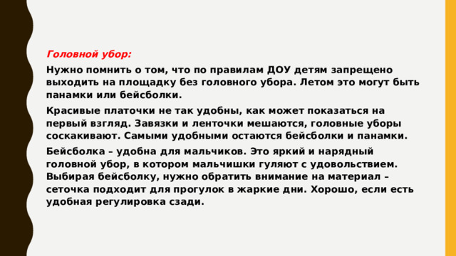 Головной убор: Нужно помнить о том, что по правилам ДОУ детям запрещено выходить на площадку без головного убора. Летом это могут быть панамки или бейсболки. Красивые платочки не так удобны, как может показаться на первый взгляд. Завязки и ленточки мешаются, головные уборы соскакивают. Самыми удобными остаются бейсболки и панамки. Бейсболка – удобна для мальчиков. Это яркий и нарядный головной убор, в котором мальчишки гуляют с удовольствием. Выбирая бейсболку, нужно обратить внимание на материал – сеточка подходит для прогулок в жаркие дни. Хорошо, если есть удобная регулировка сзади. 
