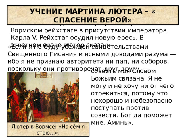 УЧЕНИЕ МАРТИНА ЛЮТЕРА – « СПАСЕНИЕ ВЕРОЙ» Весной 1521 г. дело Лютера рассматривалось на Вормском рейхстаге в присутствии императора Карла V. Рейхстаг осудил новую ересь. В ответном слове Лютер сказал: «Если я не буду убежден свидетельствами Священного Писания и ясными доводами разума — ибо я не признаю авторитета ни пап, ни соборов, поскольку они противоречат друг другу, — совесть моя Словом Божьим связана. Я не могу и не хочу ни от чего отрекаться, потому что нехорошо и небезопасно поступать против совести. Бог да поможет мне. Аминь». Лютер в Вормсе: «На сём я стою…». 