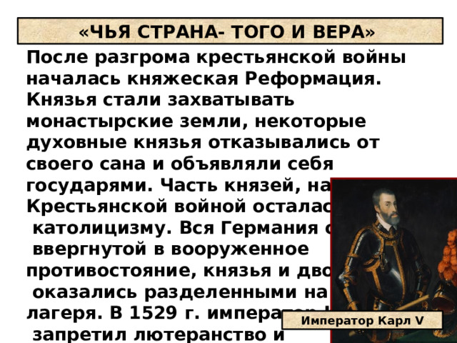 «ЧЬЯ СТРАНА- ТОГО И ВЕРА» После разгрома крестьянской войны началась княжеская Реформация. Князья стали захватывать монастырские земли, некоторые духовные князья отказывались от своего сана и объявляли себя государями. Часть князей, напуганная Крестьянской войной осталась верной  католицизму. Вся Германия оказалась  ввергнутой в вооруженное противостояние, князья и дворяне  оказались разделенными на два лагеря. В 1529 г. император Карл V  запретил лютеранство и присвоение церковного и монастырского имущества. Император Карл V 