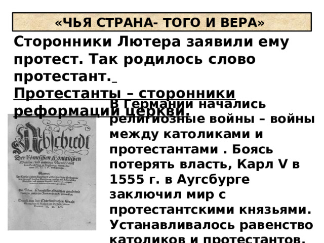 «ЧЬЯ СТРАНА- ТОГО И ВЕРА» Сторонники Лютера заявили ему протест. Так родилось слово протестант.  Протестанты – сторонники реформации церкви. В Германии начались религиозные войны – войны между католиками и протестантами . Боясь потерять власть, Карл V в 1555 г. в Аугсбурге заключил мир с протестантскими князьями. Устанавливалось равенство католиков и протестантов, князья получили право устанавливать религию на своих землях. 