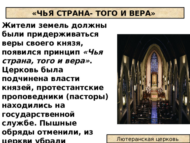 «ЧЬЯ СТРАНА- ТОГО И ВЕРА» Жители земель должны были придерживаться веры своего князя, появился принцип «Чья страна, того и вера» . Церковь была подчинена власти князей, протестантские проповедники (пасторы) находились на государственной службе. Пышные обряды отменили, из церкви убрали скульптуры, отменили поклонение иконам и святым мощам, церковь стала дешевой. Лютеранская церковь 