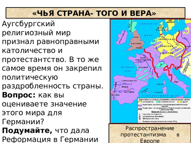 «ЧЬЯ СТРАНА- ТОГО И ВЕРА» Аугсбургский религиозный мир признал равноправными католичество и протестантство. В то же самое время он закрепил политическую раздробленность страны. Вопрос: как вы оцениваете значение этого мира для Германии? Подумайте, что дала Реформация в Германии князьям, дворянам , горожанам и крестьянам. Распространение протестантизма в Европе 