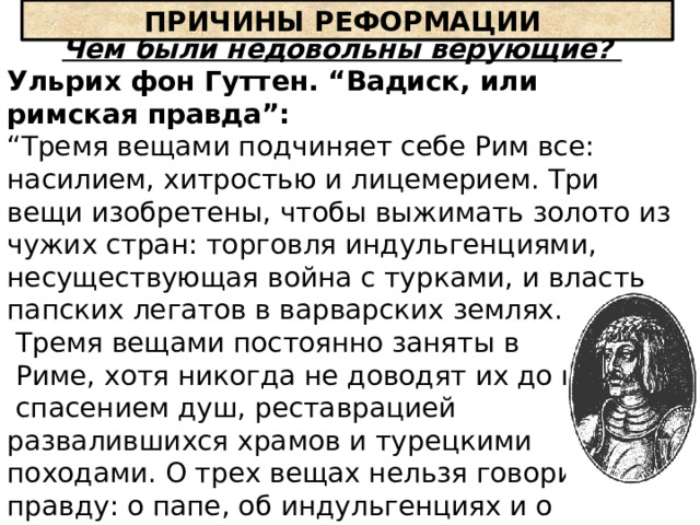 ПРИЧИНЫ РЕФОРМАЦИИ Чем были недовольны верующие? Ульрих фон Гуттен. “Вадиск, или римская правда”: “ Тремя вещами подчиняет себе Рим все: насилием, хитростью и лицемерием. Три вещи изобретены, чтобы выжимать золото из чужих стран: торговля индульгенциями, несуществующая война с турками, и власть папских легатов в варварских землях.  Тремя вещами постоянно заняты в  Риме, хотя никогда не доводят их до конца:  спасением душ, реставрацией развалившихся храмов и турецкими походами. О трех вещах нельзя говорить правду: о папе, об индульгенциях и о безбожии» …» 