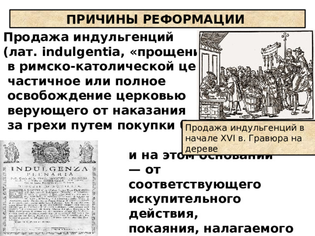   Продажа индульгенций  (лат. indulgentia, «прощение»),  в римско-католической церкви —  частичное или полное  освобождение церковью  верующего от наказания  за грехи путем покупки бумаги,   ПРИЧИНЫ РЕФОРМАЦИИ Продажа индульгенций в начале XVI в. Гравюра на дереве и на этом основании — от соответствующего искупительного действия, покаяния, налагаемого на грешника  священником. 