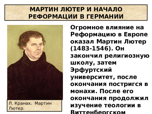 МАРТИН ЛЮТЕР И НАЧАЛО РЕФОРМАЦИИ В ГЕРМАНИИ Огромное влияние на Реформацию в Европе оказал Мартин Лютер (1483-1546). Он закончил религиозную школу, затем Эрфуртский университет, после окончания постригся в монахи. После его окончания продолжил изучение теологии в Виттенбергском университете, где стал профессором, доктором богословия. Л. Кранах. Мартин Лютер.   