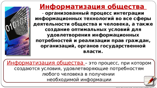 Информатизация общества - организованный процесс интеграции информационных технологий во все сферы деятельности общества и человека, а также создание оптимальных условий для удовлетворения информационных потребностей и реализации прав граждан, организаций, органов государственной власти. Информатизация общества – это процесс, при котором создаются усло­вия, удовлетворяющие потребностям любого человека в получении необхо­димой информации Автор: Михайлова Н.М.- преподаватель МАОУ «Лицей № 21» 