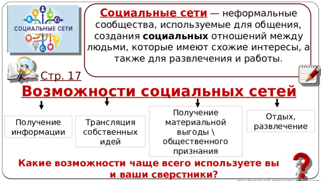 Социальные   сети   — неформальные сообщества, используемые для общения, создания  социальных  отношений между людьми, которые имеют схожие интересы, а также для развлечения и работы. Стр. 17 Возможности социальных   сетей Получение материальной выгоды \ общественного признания Отдых, развлечение Трансляция собственных идей Получение информации Какие возможности чаще всего используете вы и ваши сверстники? Автор: Михайлова Н.М.- преподаватель МАОУ «Лицей № 21» 