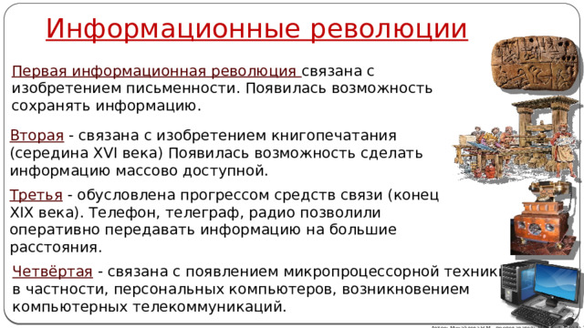 Информационные революции Первая информационная революция связана с изобретением письменности. Появилась возможность сохранять информацию. Вторая  - связана с изобретением книгопечатания (середина XVI века) Появилась возможность сделать информацию массово доступной. Третья  - обусловлена прогрессом средств связи (конец XIX века). Телефон, телеграф, радио позволили оперативно передавать информацию на большие расстояния. Четвёртая  - связана с появлением микропроцессорной техники, и в частности, персональных компьютеров, возникновением компьютерных телекоммуникаций. Автор: Михайлова Н.М.- преподаватель МАОУ «Лицей № 21» 