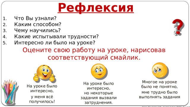 Рефлексия Что Вы узнали? Каким способом? Чему научились? Какие испытывали трудности? Интересно ли было на уроке? Оцените свою работу на уроке, нарисовав соответствующий смайлик. Многое на уроке было не понятно, мне трудно было выполнять задания На уроке было интересно, но некоторые задания вызвали затруднения. На уроке было интересно, у меня всё получилось! Автор: Михайлова Н.М.- преподаватель МАОУ «Лицей № 21» 