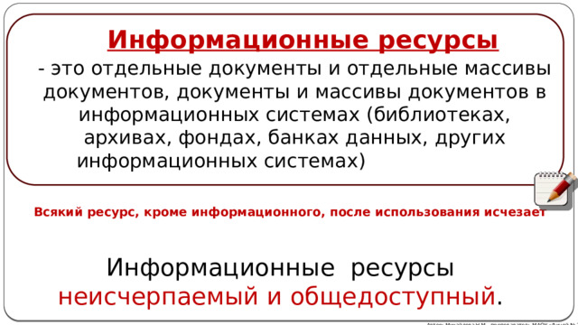 Информационные ресурсы - это отдельные документы и отдельные массивы документов, документы и массивы документов в информационных системах (библиотеках, архивах, фондах, банках данных, других информационных системах) Всякий ресурс, кроме информационного, после использования исчезает Информационные ресурсы неисчерпаемый и общедоступный . Автор: Михайлова Н.М.- преподаватель МАОУ «Лицей № 21» 