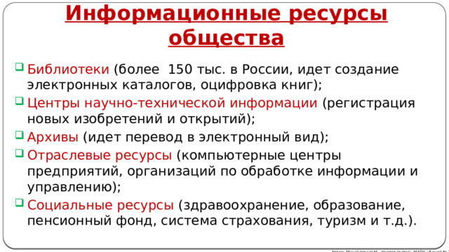 Информационные  ресурсы  общества Библиотеки (более 150 тыс. в России, идет создание электронных каталогов, оцифровка книг); Центры научно-технической информации (регистрация новых изобретений и открытий); Архивы (идет перевод в электронный вид); Отраслевые ресурсы (компьютерные центры предприятий, организаций по обработке информации и управлению); Социальные ресурсы (здравоохранение, образование, пенсионный фонд, система страхования, туризм и т.д.). Автор: Михайлова Н.М.- преподаватель МАОУ «Лицей № 21» 