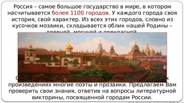 Россия – самое большое государство в мире, в котором насчитывается более 1100 городов . У каждого города своя история, свой характер. Из всех этих городов, словно из кусочков мозаики, складывается облик нашей Родины – древней, могучей и прекрасной. Самобытность российских городов воспевали в своих произведениях многие поэты и прозаики. Предлагаем Вам проверить свои знания, ответив на вопросы литературной викторины, посвященной городам России. Автор: Михайлова Н.М.- преподаватель МАОУ «Лицей № 21» 