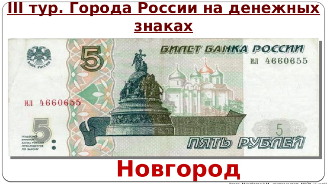 III тур. Города России на денежных знаках Эта купюра уже не выпускается Центробанком, но пока остается полноценным платежным средством. На зеленом фоне изображены стены Новгородского Кремля с одной стороны и мемориал «Тысячелетие России» - на другой. Новгород Автор: Михайлова Н.М.- преподаватель МАОУ «Лицей № 21» 