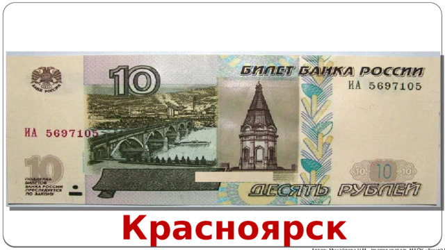 На лицевой стороне купюры присутствует изображение Коммунального моста Красноярска , который когда-то считался длиннейшим в Азии. На этой же стороне расположилась часовня Параскевы Пятницы - знаменитый христианский символ города. Обратная сторона украшена значимой для России электростанцией – Красноярской ГЭС . По мощи станция не уступает ни одной другой ГЭС в Сибири. Все символы Красноярска на купюре номиналом 10 рублей напечатаны в темно-зеленых тонах. Красноярск Автор: Михайлова Н.М.- преподаватель МАОУ «Лицей № 21» 