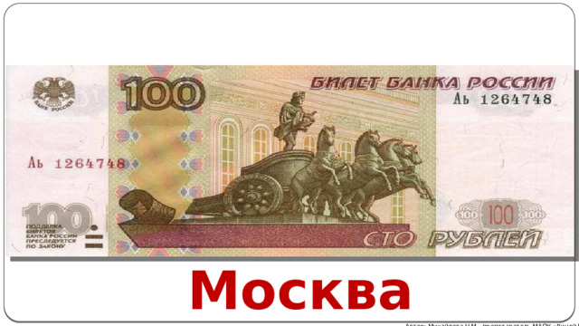 Купюра номиналом в сто рублей представлена столицей страны и Большим театром. В светло-коричневых тонах напечатан сам театр, с колесницей прекрасного Аполлона на переднем плане, оборотная же сторона купюры посвящена Театральной площади . В особом представлении эти символы не нуждаются, Большой – он и есть Большой. Москва Автор: Михайлова Н.М.- преподаватель МАОУ «Лицей № 21» 