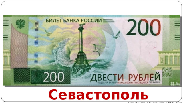 Севастополь. На купюре номиналом в 200 рублей представлен памятник Погибшим кораблям . На оборотной стороне - Государственный историко-архитектурный музей-заповедник Херсонес Таврический . Севастополь Автор: Михайлова Н.М.- преподаватель МАОУ «Лицей № 21» 