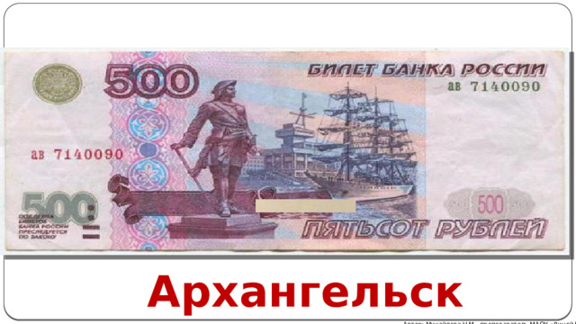 Город купюры в 500 рублей – Архангельск. Лицевая сторона представляет статую Петру Великому . У монумента интересная судьба: одно время он пришелся не по душе советской власти, и его сбросили с постамента. Но памятник не был разрушен, его просто оставили на берегу Двины, где он и провел 13 лет. Затем, в 1948 году, статую вновь поставили на законное место на набережной, где она и находится по сей день. В Таганроге есть точная копия монумента. Оборотная сторона купюры изображает Соловецкий монастырь, служивший когда-то местом ссылки политзаключенных. Сегодня это объект охраны ЮНЕСКО. Архангельск Автор: Михайлова Н.М.- преподаватель МАОУ «Лицей № 21» 