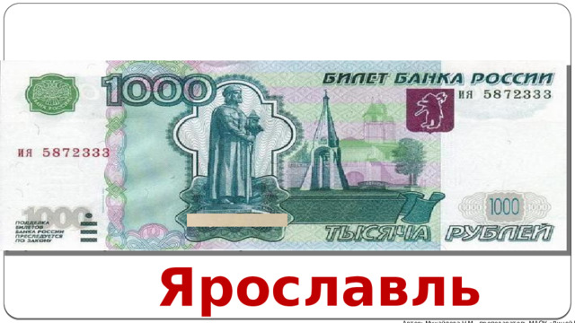 Современные бумажные деньги появились в результате деноминации 1997 года. Тогда проходила реформа, и гражданам при обмене выдавали купюры России номиналом в тысячу раз меньше сдаваемой. Центробанком специально были выпущены новые банкноты, на которых убрали три крайних нуля. Но замены банкнотам в 1000 рублей не существовало, образцы до реформы и после нее ничем не отличаются. Купюра посвящена старинному Ярославлю. На зеленоватом фоне изображены стены городского Кремля и памятник Ярославу Мудрому. Оборотная сторона украшена храмом Иоанна Крестителя. Ярославль Автор: Михайлова Н.М.- преподаватель МАОУ «Лицей № 21» 