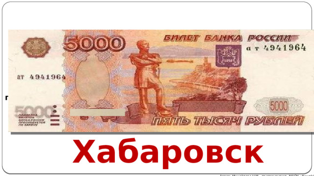  Банкнота номиналом 5000 рублей. Купюра посвящена городу-герою Хабаровску и памятнику Муравьеву-Амурскому. Яркая, оранжево-красная купюра имеет на лицевой стороне изображение памятника генерал-губернатору на фоне набережной прекрасного Амура. На обороте можно рассмотреть мост через Амур (кстати, протяженность архитектурного сооружения - почти 3 километра ). Этому объекту в городе посвящен целый музей, ведь он стал завершением строительства самой длинной дороги в мире – Транссибирской магистрали Хабаровск Автор: Михайлова Н.М.- преподаватель МАОУ «Лицей № 21» 