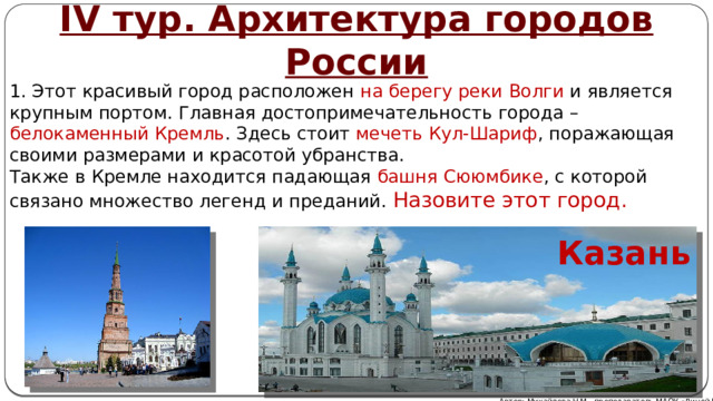 IV тур. Архитектура городов России 1. Этот красивый город расположен на берегу реки Волги и является крупным портом. Главная достопримечательность города – белокаменный Кремль . Здесь стоит мечеть Кул-Шариф , поражающая своими размерами и красотой убранства. Также в Кремле находится падающая башня Сююмбике , с которой связано множество легенд и преданий. Назовите этот город. Казань Автор: Михайлова Н.М.- преподаватель МАОУ «Лицей № 21» 