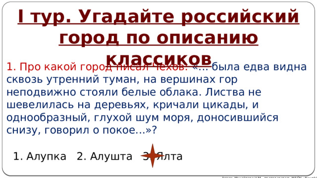 I тур. Угадайте российский город по описанию классиков 1. Про какой город писал Чехов: «... была едва видна сквозь утренний туман, на вершинах гор неподвижно стояли белые облака. Листва не шевелилась на деревьях, кричали цикады, и однообразный, глухой шум моря, доносившийся снизу, говорил о покое...»? 1. Алупка 2. Алушта 3. Ялта Автор: Михайлова Н.М.- преподаватель МАОУ «Лицей № 21» 