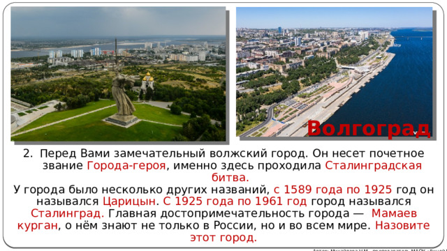 Волгоград Перед Вами замечательный волжский город. Он несет почетное звание Города-героя , именно здесь проходила Сталинградская битва. У города было несколько других названий, с 1589 года по 1925 год он назывался Царицын . С 1925 года по 1961 год город назывался Сталинград. Главная достопримечательность города — Мамаев курган , о нём знают не только в России, но и во всем мире. Назовите этот город. Автор: Михайлова Н.М.- преподаватель МАОУ «Лицей № 21» 
