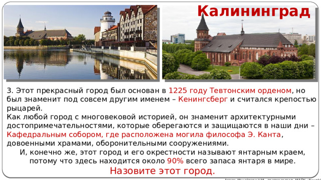Калининград 3. Этот прекрасный город был основан в 1225 году Тевтонским орденом , но был знаменит под совсем другим именем – Кенингсберг и считался крепостью рыцарей. Как любой город с многовековой историей, он знаменит архитектурными достопримечательностями, которые оберегаются и защищаются в наши дни – Кафедральным собором, где расположена могила философа Э. Канта , довоенными храмами, оборонительными сооружениями. И, конечно же, этот город и его окрестности называют янтарным краем, потому что здесь находится около 90% всего запаса янтаря в мире. Назовите этот город. Автор: Михайлова Н.М.- преподаватель МАОУ «Лицей № 21» 