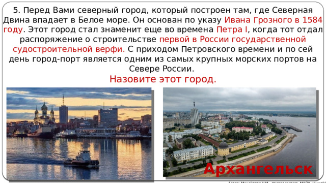 5. Перед Вами северный город, который построен там, где Северная Двина впадает в Белое море. Он основан по указу Ивана Грозного в 1584 году . Этот город стал знаменит еще во времена Петра I , когда тот отдал распоряжение о строительстве первой в России государственной судостроительной верфи. С приходом Петровского времени и по сей день город-порт является одним из самых крупных морских портов на Севере России. Назовите этот город. Архангельск Автор: Михайлова Н.М.- преподаватель МАОУ «Лицей № 21» 