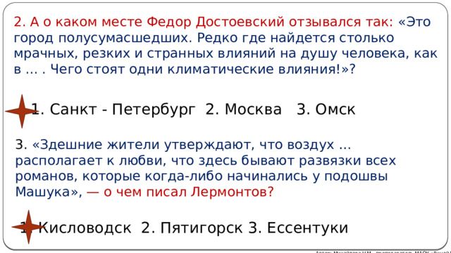 2. А о каком месте Федор Достоевский отзывался так: «Это город полусумасшедших. Редко где найдется столько мрачных, резких и странных влияний на душу человека, как в ... . Чего стоят одни климатические влияния!»? 1. Санкт - Петербург 2. Москва 3. Омск 3. «Здешние жители утверждают, что воздух … располагает к любви, что здесь бывают развязки всех романов, которые когда-либо начинались у подошвы Машука», — о чем писал Лермонтов? 1. Кисловодск 2. Пятигорск 3. Ессентуки Автор: Михайлова Н.М.- преподаватель МАОУ «Лицей № 21» 