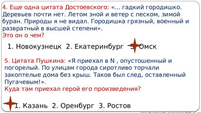 4. Еще одна цитата Достоевского: «... гадкий городишко. Деревьев почти нет. Летом зной и ветер с песком, зимой буран. Природы я не видал. Городишка грязный, военный и развратный в высшей степени».  Это он о чем? 1. Новокузнецк 2. Екатеринбург 3. Омск 5. Цитата Пушкина: «Я приехал в N , опустошенный и погорелый. По улицам города сиротливо торчали закоптелые дома без крыш. Таков был след, оставленный Пугачевым!».  Куда там приехал герой его произведения? 1. Казань 2. Оренбург 3. Ростов Автор: Михайлова Н.М.- преподаватель МАОУ «Лицей № 21» 