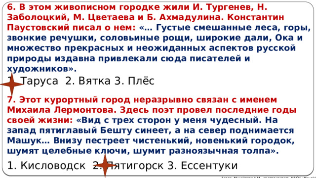 6. В этом живописном городке жили И. Тургенев, Н. Заболоцкий, М. Цветаева и Б. Ахмадулина. Константин Паустовский писал о нем:  «… Густые смешанные леса, горы, звонкие речушки, соловьиные рощи, широкие дали, Ока и множество прекрасных и неожиданных аспектов русской природы издавна привлекали сюда писателей и художников». 1. Таруса 2. Вятка 3. Плёс 7. Этот курортный город неразрывно связан с именем Михаила Лермонтова. Здесь поэт провел последние годы своей жизни: «Вид с трех сторон у меня чудесный. На запад пятиглавый Бешту синеет, а на север поднимается Машук… Внизу пестреет чистенький, новенький городок, шумят целебные ключи, шумит разноязычная толпа». 1. Кисловодск 2. Пятигорск 3. Ессентуки Автор: Михайлова Н.М.- преподаватель МАОУ «Лицей № 21» 