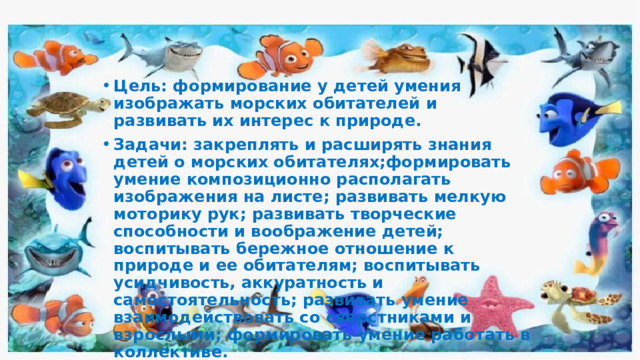 Цель: формирование у детей умения изображать морских обитателей и развивать их интерес к природе. Задачи: закреплять и расширять знания детей о морских обитателях;формировать умение композиционно располагать изображения на листе; развивать мелкую моторику рук; развивать творческие способности и воображение детей; воспитывать бережное отношение к природе и ее обитателям; воспитывать усидчивость, аккуратность и самостоятельность; развивать умение взаимодействовать со сверстниками и взрослыми; формировать умение работать в коллективе.  