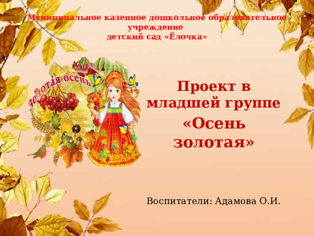 Муниципальное казенное дошкольное образовательное учреждение  детский сад «Ёлочка»    Проект в младшей группе «Осень золотая»   Воспитатели: Адамова О.И. 