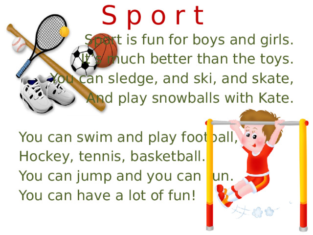 S p o r t Sport is fun for boys and girls. It’s much better than the toys. You can sledge, and ski, and skate, And play snowballs with Kate. You can swim and play football, Hockey, tennis, basketball. You can jump and you can run. You can have a lot of fun! 