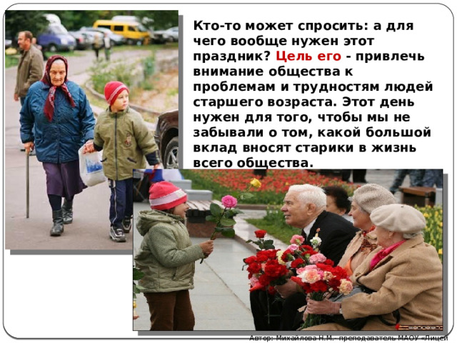 Кто-то может спросить: а для чего вообще нужен этот праздник? Цель его - привлечь внимание общества к проблемам и трудностям людей старшего возраста. Этот день нужен для того, чтобы мы не забывали о том, какой большой вклад вносят старики в жизнь всего общества. Автор: Михайлова Н.М.- преподаватель МАОУ «Лицей № 21» 