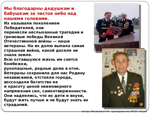 Мы благодарны дедушкам и бабушкам за чистое небо над нашими головами. Их называли поколением Победителей, они перенесли неслыханные трагедии и громовые победы Великой Отечественной войны — наши ветераны. На их долю выпала самая страшная война, какой доселе не знала земля. Всю оставшуюся жизнь им снятся бомбежки, рукопашные, родные дома в огне. Ветераны сохранили для нас Родину независимой, отстояли города, воссоздали богатство ее и красоту ценой неимоверного напряжения сил, самоотверженности. Они надеялись, что их дети и внуки, будут жить лучше и не будут знать их страданий. Автор: Михайлова Н.М.- преподаватель МАОУ «Лицей № 21» 