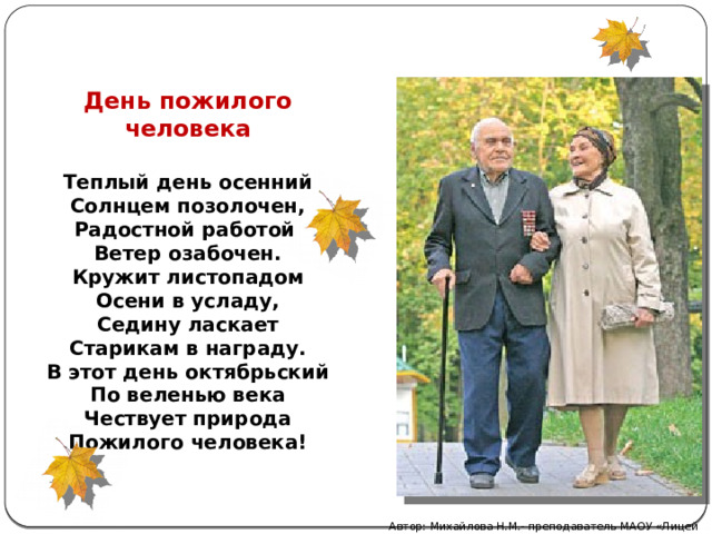 День пожилого человека Теплый день осенний Солнцем позолочен, Радостной работой Ветер озабочен. Кружит листопадом Осени в усладу, Седину ласкает Старикам в награду. В этот день октябрьский По веленью века Чествует природа Пожилого человека! Автор: Михайлова Н.М.- преподаватель МАОУ «Лицей № 21» 