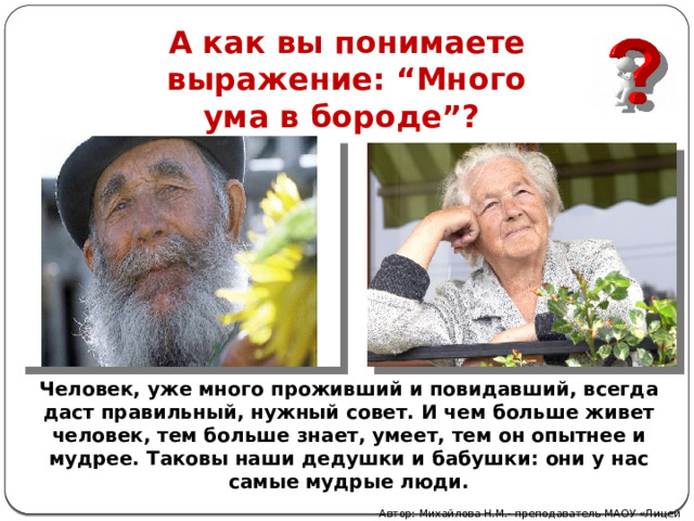А как вы понимаете выражение: “Много ума в бороде”? Человек, уже много проживший и повидавший, всегда даст правильный, нужный совет. И чем больше живет человек, тем больше знает, умеет, тем он опытнее и мудрее. Таковы наши дедушки и бабушки: они у нас самые мудрые люди. Автор: Михайлова Н.М.- преподаватель МАОУ «Лицей № 21» 
