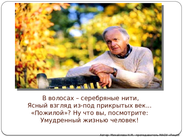  В волосах – серебряные нити,  Ясный взгляд из-под прикрытых век...  «Пожилой»? Ну что вы, посмотрите:  Умудренный жизнью человек! Автор: Михайлова Н.М.- преподаватель МАОУ «Лицей № 21» 