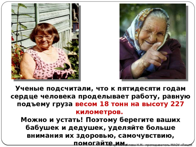 Ученые подсчитали, что к пятидесяти годам сердце человека проделывает работу, равную подъему груза весом 18 тонн на высоту 227 километров. Можно и устать! Поэтому берегите ваших бабушек и дедушек, уделяйте больше внимания их здоровью, самочувствию, помогайте им. Автор: Михайлова Н.М.- преподаватель МАОУ «Лицей № 21» 